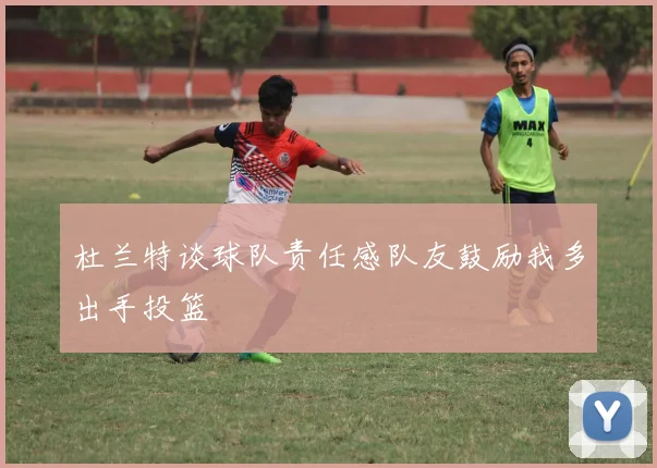 杜兰特谈球队责任感队友鼓励我多出手投篮