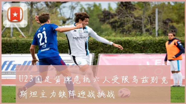 U23国足黄牌危机六人受限乌兹别克斯坦主力缺阵迎战挑战