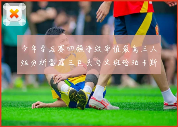 今年季后赛四强净效率值最高三人组分析雷霆三巨头与文班哈珀卡斯尔的表现对比