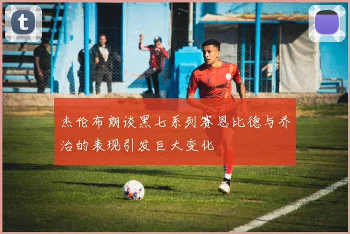 杰伦布朗谈黑七系列赛恩比德与乔治的表现引发巨大变化