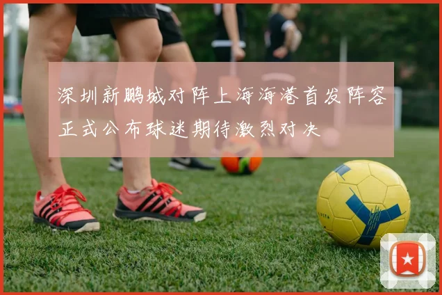 深圳新鹏城对阵上海海港首发阵容正式公布球迷期待激烈对决