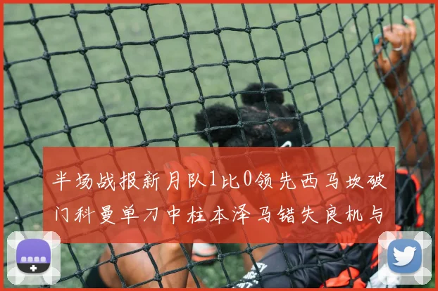 半场战报新月队1比0领先西马坎破门科曼单刀中柱本泽马错失良机与越位进球