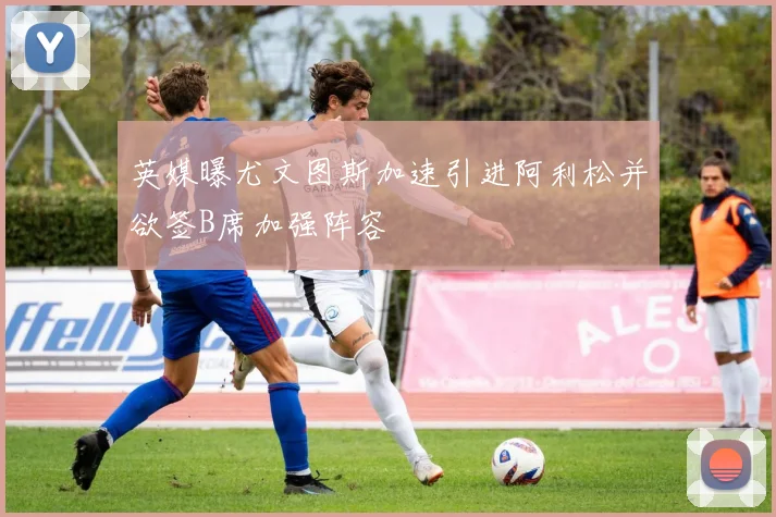英媒曝尤文图斯加速引进阿利松并欲签B席加强阵容