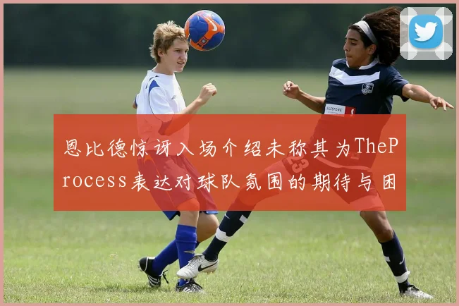 恩比德惊讶入场介绍未称其为TheProcess表达对球队氛围的期待与困惑