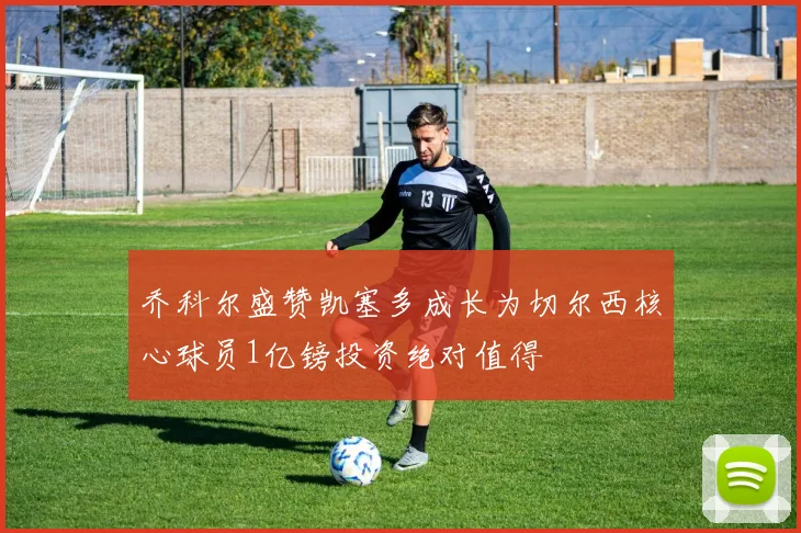 乔科尔盛赞凯塞多成长为切尔西核心球员1亿镑投资绝对值得