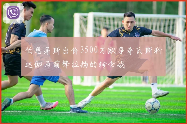 伯恩茅斯出价3500万欧争夺瓦斯科达伽马前锋拉扬的转会战