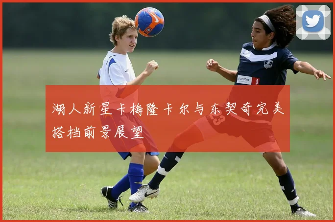 湖人新星卡梅隆卡尔与东契奇完美搭档前景展望