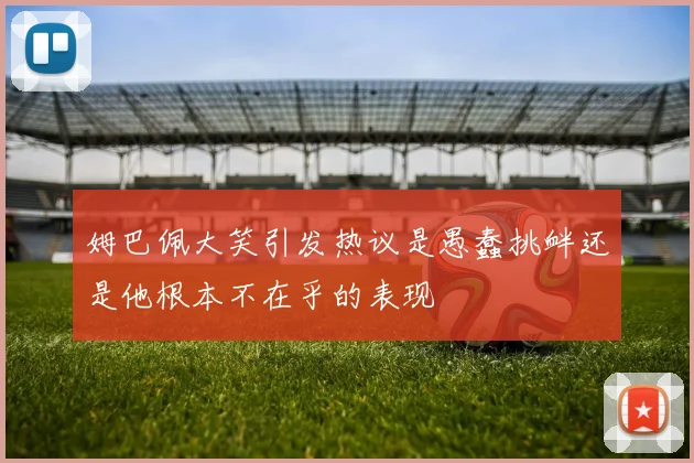 姆巴佩大笑引发热议是愚蠢挑衅还是他根本不在乎的表现