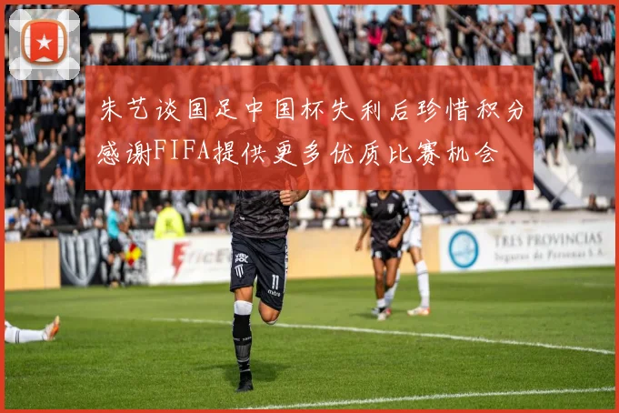 朱艺谈国足中国杯失利后珍惜积分感谢FIFA提供更多优质比赛机会