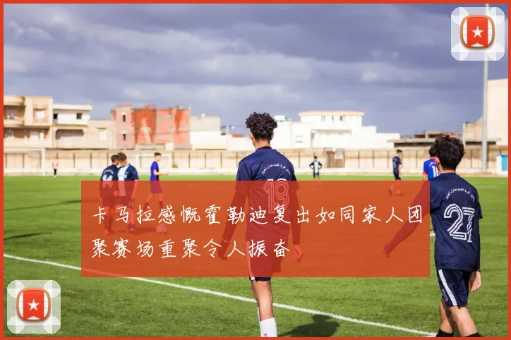 卡马拉感慨霍勒迪复出如同家人团聚赛场重聚令人振奋