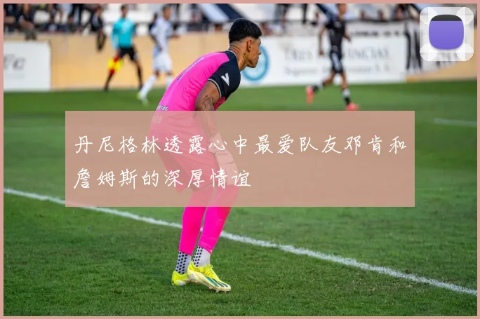丹尼格林透露心中最爱队友邓肯和詹姆斯的深厚情谊