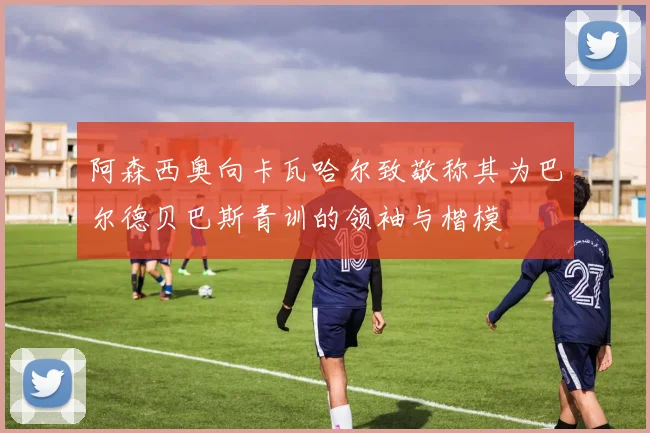 阿森西奥向卡瓦哈尔致敬称其为巴尔德贝巴斯青训的领袖与楷模