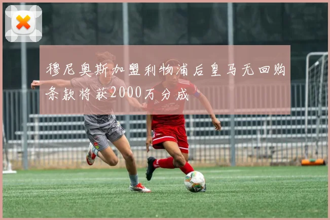 穆尼奥斯加盟利物浦后皇马无回购条款将获2000万分成