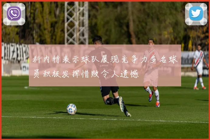 科内特表示球队展现竞争力多名球员积极发挥惜败令人遗憾