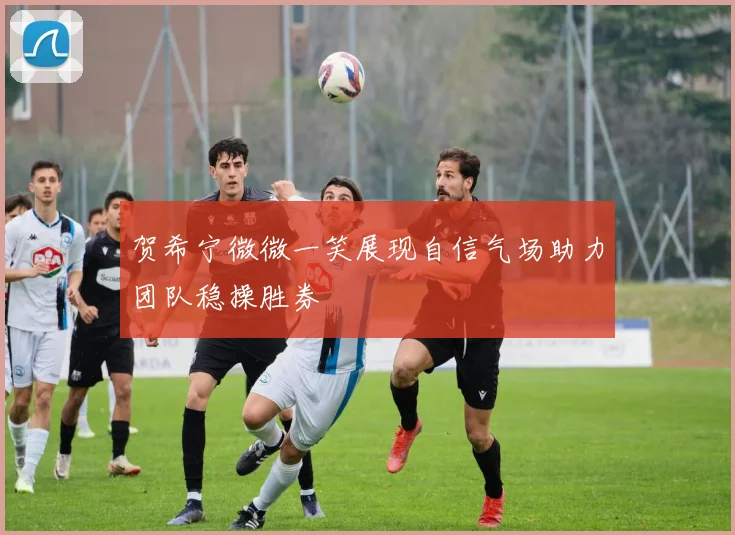 贺希宁微微一笑展现自信气场助力团队稳操胜券