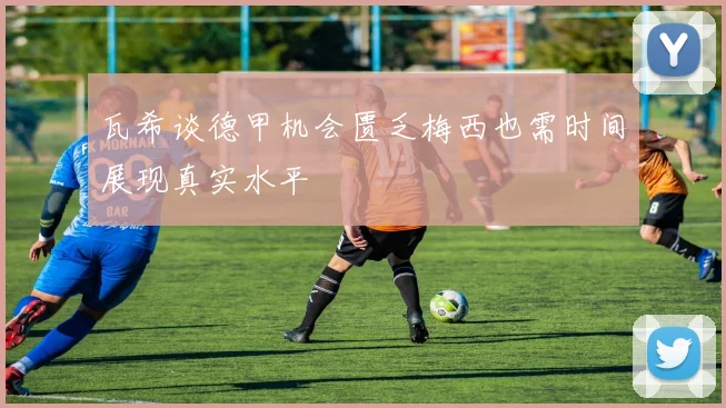 瓦希谈德甲机会匮乏梅西也需时间展现真实水平