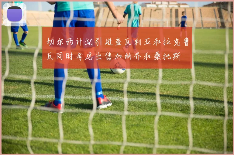 切尔西计划引进查瓦利亚和拉克鲁瓦同时考虑出售加纳乔和桑托斯