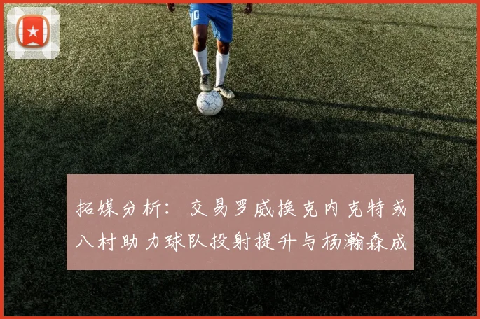拓媒分析：交易罗威换克内克特或八村助力球队投射提升与杨瀚森成长